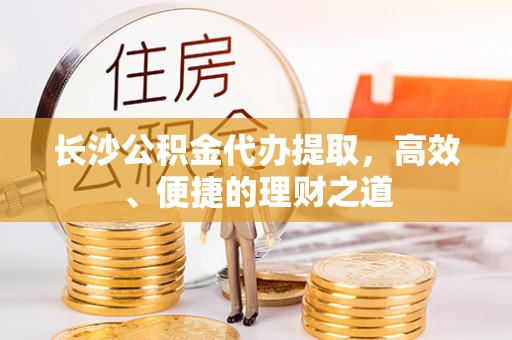 沈丘长沙公积金代办提取，高效、便捷的理财之道