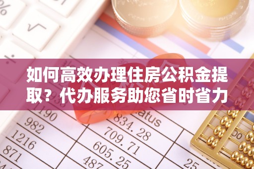 沈丘如何高效办理住房公积金提取？代办服务助您省时省力