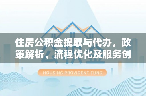 沈丘住房公积金提取与代办，政策解析、流程优化及服务创新