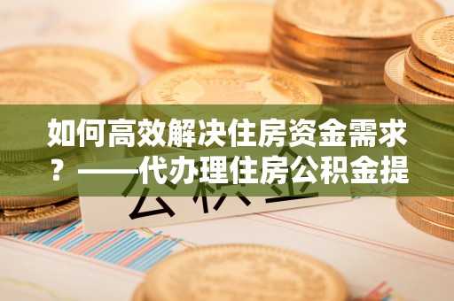 沈丘如何高效解决住房资金需求？——代办理住房公积金提取服务全解析