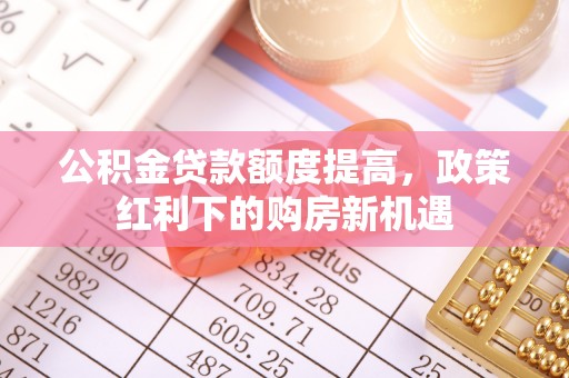 沈丘公积金贷款额度提高，政策红利下的购房新机遇